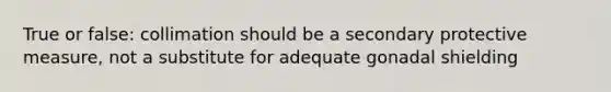 True or false: collimation should be a secondary protective measure, not a substitute for adequate gonadal shielding