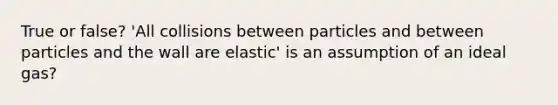 True or false? 'All collisions between particles and between particles and the wall are elastic' is an assumption of an ideal gas?