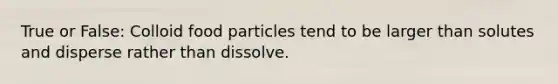 True or False: Colloid food particles tend to be larger than solutes and disperse rather than dissolve.