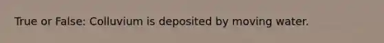 True or False: Colluvium is deposited by moving water.