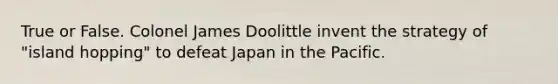 True or False. Colonel James Doolittle invent the strategy of "island hopping" to defeat Japan in the Pacific.