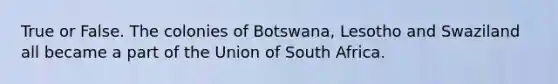 True or False. The colonies of Botswana, Lesotho and Swaziland all became a part of the Union of South Africa.