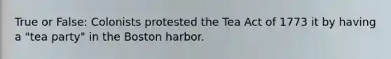 True or False: Colonists protested the Tea Act of 1773 it by having a "tea party" in the Boston harbor.