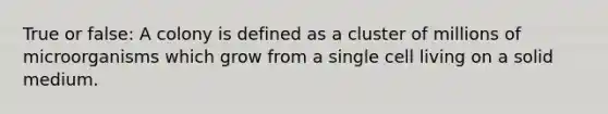 True or false: A colony is defined as a cluster of millions of microorganisms which grow from a single cell living on a solid medium.