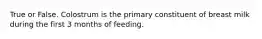 True or False. Colostrum is the primary constituent of breast milk during the first 3 months of feeding.