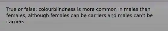 True or false: colourblindness is more common in males than females, although females can be carriers and males can't be carriers