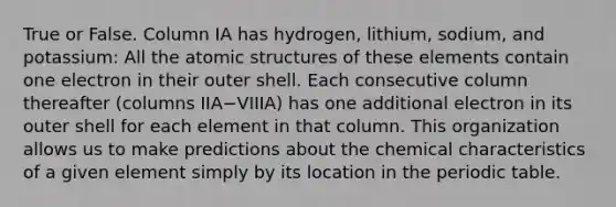 True or False. Column IA has hydrogen, lithium, sodium, and potassium: All the atomic structures of these elements contain one electron in their outer shell. Each consecutive column thereafter (columns IIA−VIIIA) has one additional electron in its outer shell for each element in that column. This organization allows us to make predictions about the chemical characteristics of a given element simply by its location in the periodic table.