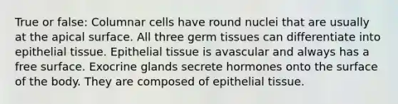 True or false: Columnar cells have round nuclei that are usually at the apical surface. All three germ tissues can differentiate into epithelial tissue. Epithelial tissue is avascular and always has a free surface. Exocrine glands secrete hormones onto the surface of the body. They are composed of epithelial tissue.