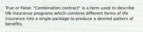 True or False: "Combination contract" is a term used to describe life insurance programs which combine different forms of life insurance into a single package to produce a desired pattern of benefits.