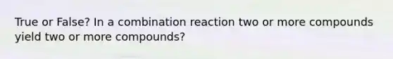 True or False? In a combination reaction two or more compounds yield two or more compounds?