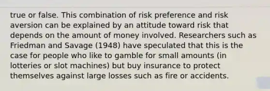 true or false. This combination of risk preference and risk aversion can be explained by an attitude toward risk that depends on the amount of money involved. Researchers such as Friedman and Savage (1948) have speculated that this is the case for people who like to gamble for small amounts (in lotteries or slot machines) but buy insurance to protect themselves against large losses such as fire or accidents.