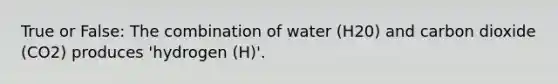 True or False: The combination of water (H20) and carbon dioxide (CO2) produces 'hydrogen (H)'.