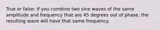 True or false: If you combine two sine waves of the same amplitude and frequency that are 45 degrees out of phase, the resulting wave will have that same frequency.