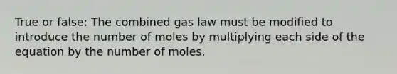 True or false: The combined gas law must be modified to introduce the number of moles by multiplying each side of the equation by the number of moles.