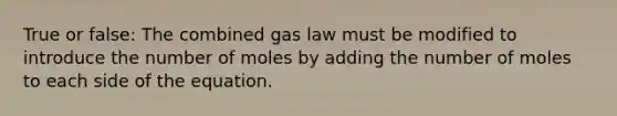 True or false: The combined gas law must be modified to introduce the number of moles by adding the number of moles to each side of the equation.