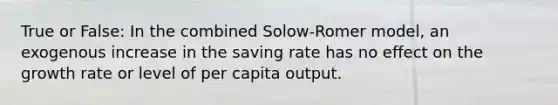 True or False: In the combined Solow-Romer model, an exogenous increase in the saving rate has no effect on the growth rate or level of per capita output.