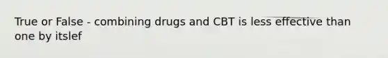 True or False - combining drugs and CBT is less effective than one by itslef