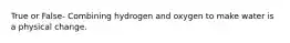 True or False- Combining hydrogen and oxygen to make water is a physical change.