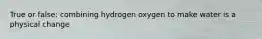 True or false: combining hydrogen oxygen to make water is a physical change