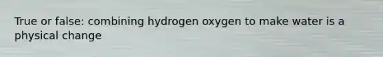 True or false: combining hydrogen oxygen to make water is a physical change