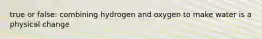 true or false: combining hydrogen and oxygen to make water is a physical change