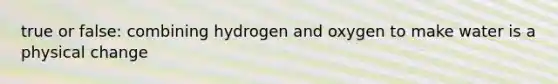 true or false: combining hydrogen and oxygen to make water is a physical change