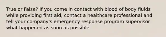 True or False? If you come in contact with blood of body fluids while providing first aid, contact a healthcare professional and tell your company's emergency response program supervisor what happened as soon as possible.