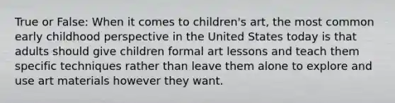 True or False: When it comes to children's art, the most common early childhood perspective in the United States today is that adults should give children formal art lessons and teach them specific techniques rather than leave them alone to explore and use art materials however they want.