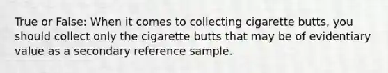 True or False: When it comes to collecting cigarette butts, you should collect only the cigarette butts that may be of evidentiary value as a secondary reference sample.