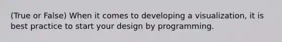 (True or False) When it comes to developing a visualization, it is best practice to start your design by programming.