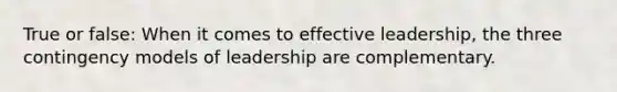 True or false: When it comes to effective leadership, the three contingency models of leadership are complementary.