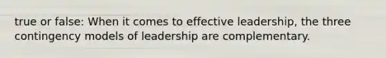 true or false: When it comes to effective leadership, the three contingency models of leadership are complementary.