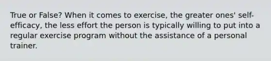 True or False? When it comes to exercise, the greater ones' self-efficacy, the less effort the person is typically willing to put into a regular exercise program without the assistance of a personal trainer.