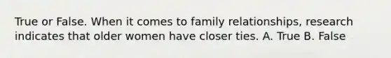 True or False. When it comes to family relationships, research indicates that older women have closer ties. A. True B. False
