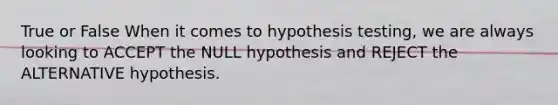 True or False When it comes to hypothesis testing, we are always looking to ACCEPT the NULL hypothesis and REJECT the ALTERNATIVE hypothesis.