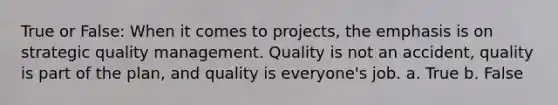 True or False: When it comes to projects, the emphasis is on strategic quality management. Quality is not an accident, quality is part of the plan, and quality is everyone's job. a. True b. False