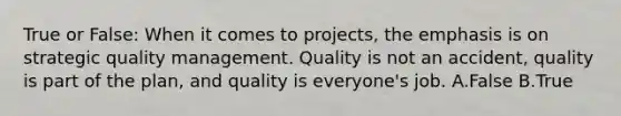 True or False: When it comes to projects, the emphasis is on strategic <a href='https://www.questionai.com/knowledge/k1yImdPdkv-quality-management' class='anchor-knowledge'>quality management</a>. Quality is not an accident, quality is part of the plan, and quality is everyone's job. A.False B.True