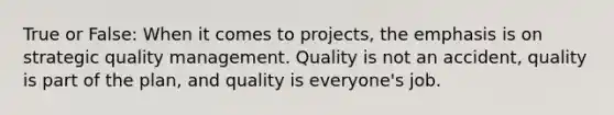 True or False: When it comes to projects, the emphasis is on strategic quality management. Quality is not an accident, quality is part of the plan, and quality is everyone's job.