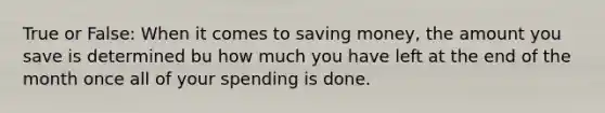 True or False: When it comes to saving money, the amount you save is determined bu how much you have left at the end of the month once all of your spending is done.