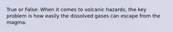 True or False: When it comes to volcanic hazards, the key problem is how easily the dissolved gases can escape from the magma.