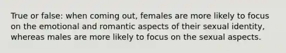 True or false: when coming out, females are more likely to focus on the emotional and romantic aspects of their sexual identity, whereas males are more likely to focus on the sexual aspects.