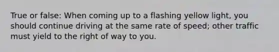 True or false: When coming up to a flashing yellow light, you should continue driving at the same rate of speed; other traffic must yield to the right of way to you.