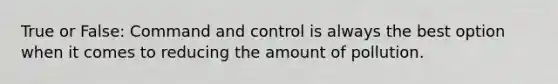 True or False: Command and control is always the best option when it comes to reducing the amount of pollution.