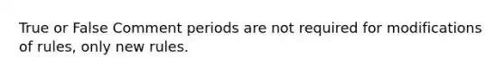 True or False Comment periods are not required for modifications of rules, only new rules.