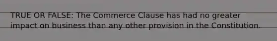 TRUE OR FALSE: The Commerce Clause has had no greater impact on business than any other provision in the Constitution.