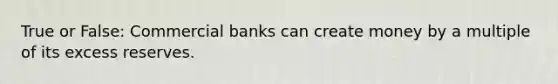 True or False: Commercial banks can create money by a multiple of its excess reserves.