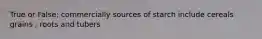 True or False: commercially sources of starch include cereals grains , roots and tubers