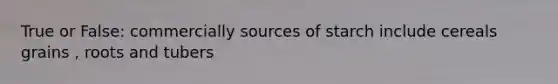 True or False: commercially sources of starch include cereals grains , roots and tubers