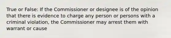 True or False: If the Commissioner or designee is of the opinion that there is evidence to charge any person or persons with a criminal violation, the Commissioner may arrest them with warrant or cause