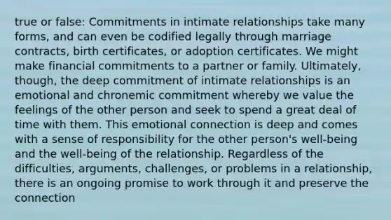 true or false: Commitments in intimate relationships take many forms, and can even be codified legally through marriage contracts, birth certificates, or adoption certificates. We might make financial commitments to a partner or family. Ultimately, though, the deep commitment of intimate relationships is an emotional and chronemic commitment whereby we value the feelings of the other person and seek to spend a great deal of time with them. This emotional connection is deep and comes with a sense of responsibility for the other person's well-being and the well-being of the relationship. Regardless of the difficulties, arguments, challenges, or problems in a relationship, there is an ongoing promise to work through it and preserve the connection